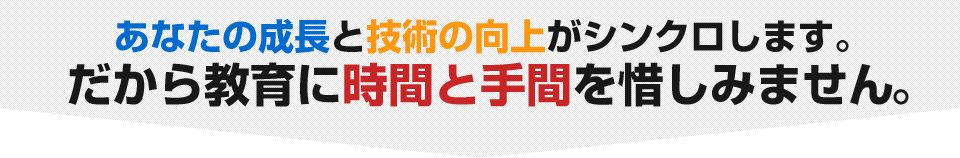 あなたの成長と技術の向上がシンクロします。だから教育に時間と手間を惜しみません。