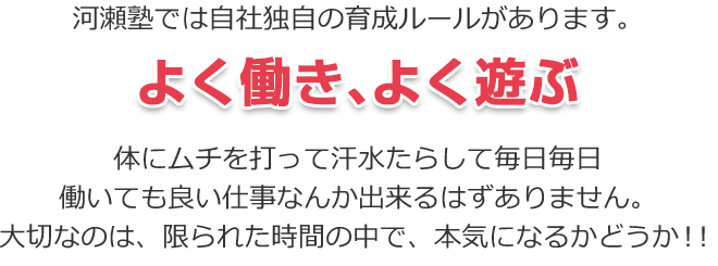 河瀬塾では自社独自の育成ルールがあります。よく働き、よく遊ぶ　体にムチを打って汗水たらして毎日毎日働いても良い仕事なんか出来るはずありません。大切なのは、限られた時間の中で、本気になるかどうか！！