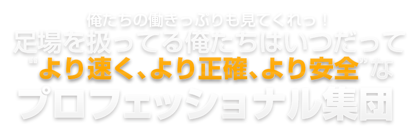 俺たちの働きっぷりも見てくれっ！足場を扱ってる俺たちはいつだって“より速く、より正確、より安全”な プロフェッショナル集団