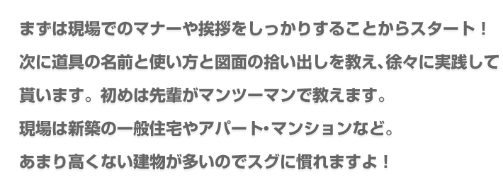 まずは現場でのマナーや挨拶をしっかりすることからスタート！次に道具の名前と使い方と図面の拾い出しを教え、徐々に実践して貰います。初めは先輩がマンツーマンで教えます。現場は新築の一般住宅やアパート・マンションなど。あまり高くない建物が多いのでスグに慣れますよ！